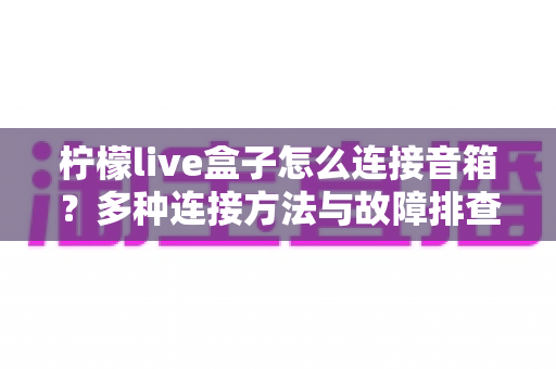 柠檬live盒子怎么连接音箱?多种连接方法与故障排查全攻略 柠檬live盒子怎么连接音箱?多种连接方法与故障排查全攻略