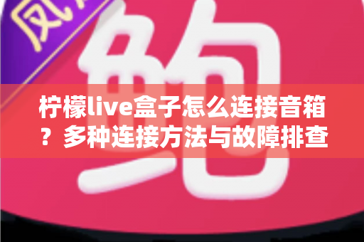 柠檬live盒子怎么连接音箱?多种连接方法与故障排查全攻略 柠檬live盒子怎么连接音箱?多种连接方法与故障排查全攻略