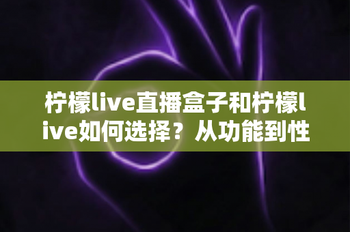 柠檬live直播盒子和柠檬live如何选择？从功能到性价比的全方位选购攻略