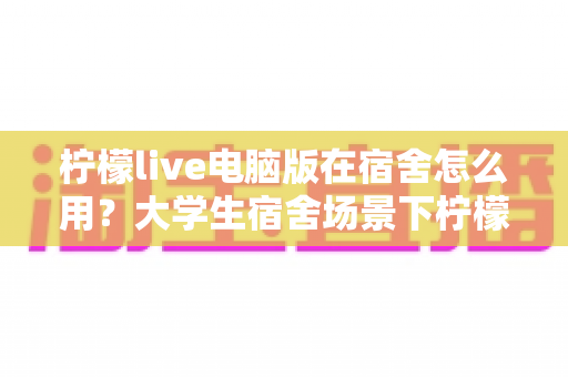 柠檬live电脑版在宿舍怎么用？大学生宿舍场景下柠檬live电脑版从安装到熟练使用全攻略