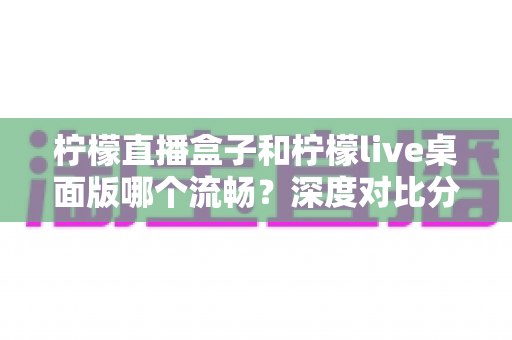 柠檬直播盒子和柠檬live桌面版哪个流畅?深度对比分析与选择指南 柠檬直播盒子和柠檬live桌面版哪个流畅?深度对比分析与选择指南