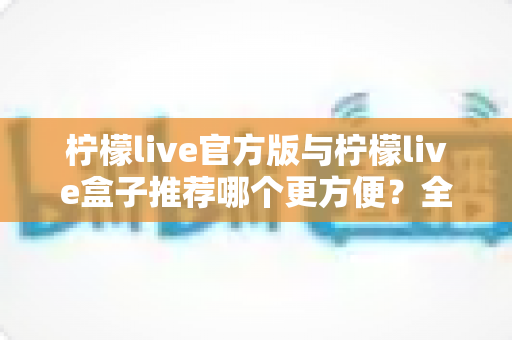 柠檬live官方版与柠檬live盒子推荐哪个更方便？全维度对比助你轻松做出最优选择