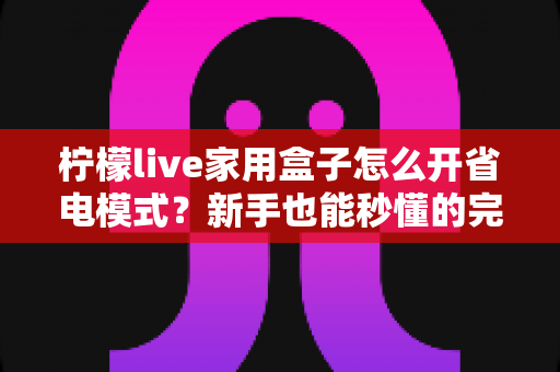 柠檬live家用盒子怎么开省电模式?新手也能秒懂的完整设置教程与节能技巧分享 柠檬live家用盒子怎么开省电模式?新手也能秒懂的完整设置教程与节能技巧分享