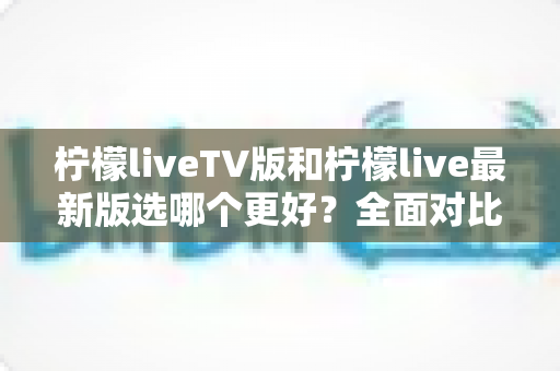 柠檬liveTV版和柠檬live最新版选哪个更好？全面对比测评与实用选择指南