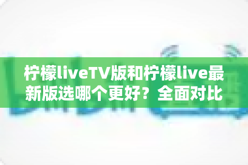 柠檬liveTV版和柠檬live最新版选哪个更好？全面对比测评与实用选择指南