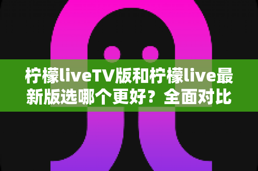 柠檬liveTV版和柠檬live最新版选哪个更好？全面对比测评与实用选择指南