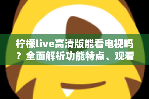柠檬live高清版能看电视吗?全面解析功能特点、观看方法与使用注意事项 柠檬live高清版能看电视吗?全面解析功能特点、观看方法与使用注意事项