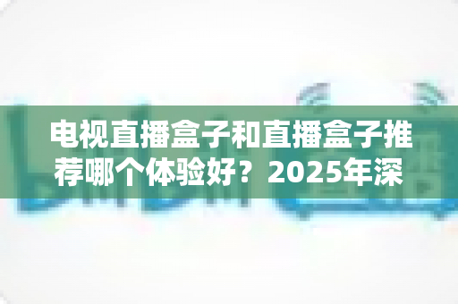 电视直播盒子和直播盒子推荐哪个体验好?2025年深度对比评测与选购指南 电视直播盒子和直播盒子推荐哪个体验好?2025年深度对比评测与选购指南