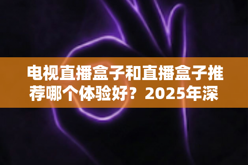 电视直播盒子和直播盒子推荐哪个体验好?2025年深度对比评测与选购指南 电视直播盒子和直播盒子推荐哪个体验好?2025年深度对比评测与选购指南