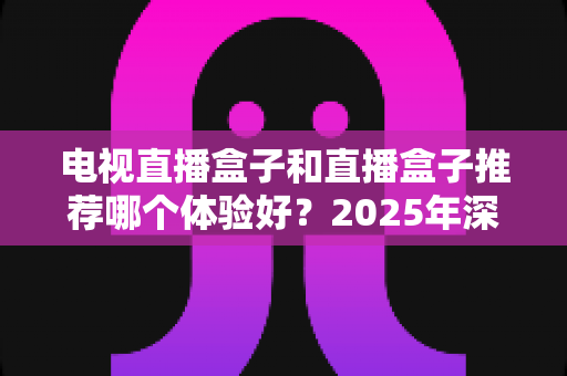 电视直播盒子和直播盒子推荐哪个体验好？2025年深度对比评测与选购指南