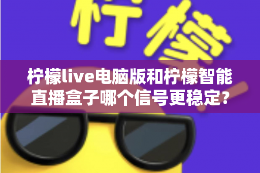 柠檬live电脑版和柠檬智能直播盒子哪个信号更稳定？深度对比与选购全指南