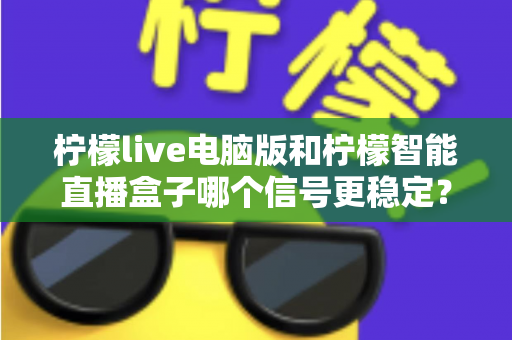 柠檬live电脑版和柠檬智能直播盒子哪个信号更稳定？深度对比与选购全指南