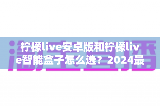柠檬live安卓版和柠檬live智能盒子怎么选?2024最新选购避坑指南,看完不纠结 柠檬live安卓版和柠檬live智能盒子怎么选?2024最新选购避坑指南,看完不纠结