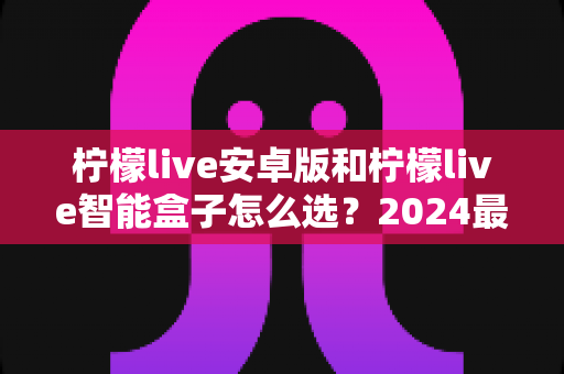 柠檬live安卓版和柠檬live智能盒子怎么选?2024最新选购避坑指南,看完不纠结 柠檬live安卓版和柠檬live智能盒子怎么选?2024最新选购避坑指南,看完不纠结