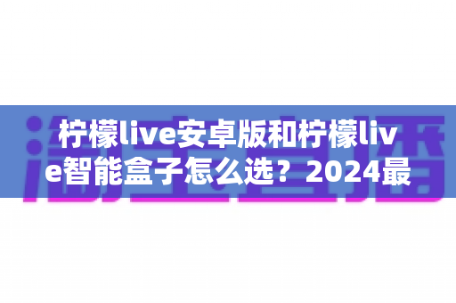 柠檬live安卓版和柠檬live智能盒子怎么选？2024最新选购避坑指南，看完不纠结