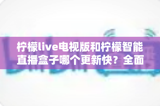 柠檬live电视版和柠檬智能直播盒子哪个更新快?全面对比解析,帮你做出明智选择 柠檬live电视版和柠檬智能直播盒子哪个更新快?全面对比解析,帮你做出明智选择