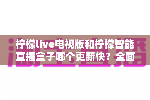 柠檬live电视版和柠檬智能直播盒子哪个更新快?全面对比解析,帮你做出明智选择 柠檬live电视版和柠檬智能直播盒子哪个更新快?全面对比解析,帮你做出明智选择