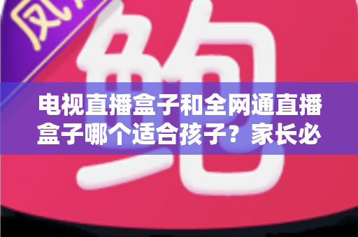 电视直播盒子和全网通直播盒子哪个适合孩子？家长必读选购指南