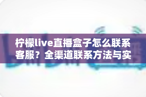 柠檬live直播盒子怎么联系客服？全渠道联系方法与实用技巧完整指南