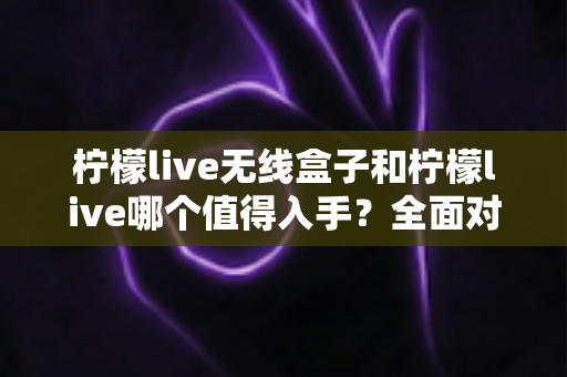 柠檬live无线盒子和柠檬live哪个值得入手?全面对比帮你选对不选贵 柠檬live无线盒子和柠檬live哪个值得入手?全面对比帮你选对不选贵