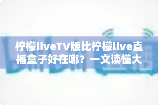 柠檬liveTV版比柠檬live直播盒子好在哪?一文读懂大屏观影的更优选择 柠檬liveTV版比柠檬live直播盒子好在哪?一文读懂大屏观影的更优选择