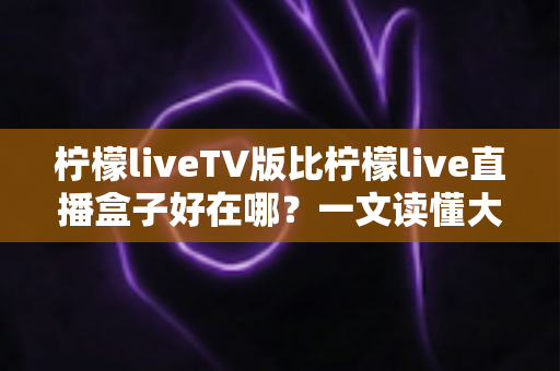 柠檬liveTV版比柠檬live直播盒子好在哪?一文读懂大屏观影的更优选择 柠檬liveTV版比柠檬live直播盒子好在哪?一文读懂大屏观影的更优选择