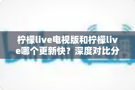 柠檬live电视版和柠檬live哪个更新快？深度对比分析帮你选对版本