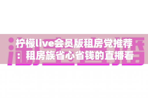 柠檬live会员版租房党推荐：租房族省心省钱的直播看房神器全解析