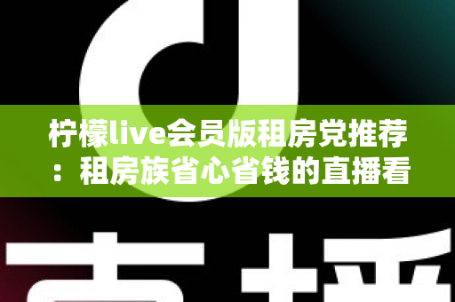 柠檬live会员版租房党推荐：租房族省心省钱的直播看房神器全解析