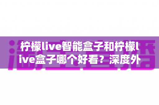 柠檬live智能盒子和柠檬live盒子哪个好看?深度外观设计对比全解析,帮你选出颜值与实力兼备的家用电视伴侣 柠檬live智能盒子和柠檬live盒子哪个好看?深度外观设计对比全解析,帮你选出颜值与实力兼备的家用电视伴侣