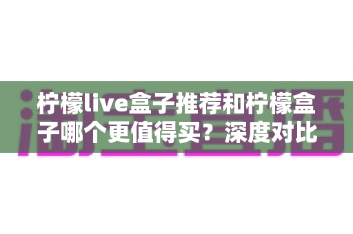 柠檬live盒子推荐和柠檬盒子哪个更值得买？深度对比帮你选对不踩坑