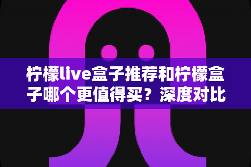 柠檬live盒子推荐和柠檬盒子哪个更值得买？深度对比帮你选对不踩坑