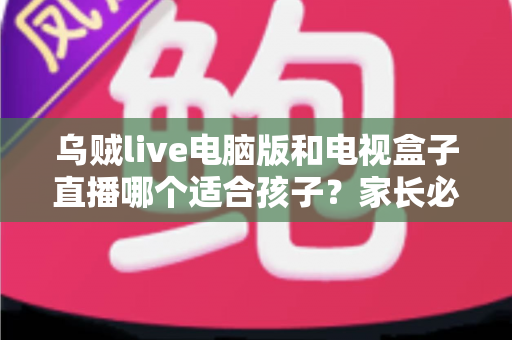 乌贼live电脑版和电视盒子直播哪个适合孩子？家长必看的全面对比指南