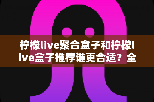 柠檬live聚合盒子和柠檬live盒子推荐谁更合适？全维度深度对比助你选对不踩坑