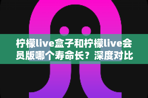 柠檬live盒子和柠檬live会员版哪个寿命长?深度对比解析与延长使用寿命实用指南 柠檬live盒子和柠檬live会员版哪个寿命长?深度对比解析与延长使用寿命实用指南
