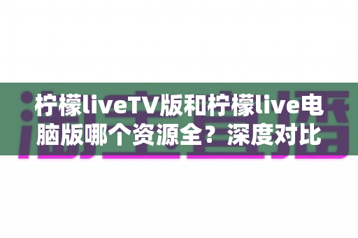 柠檬liveTV版和柠檬live电脑版哪个资源全？深度对比评测帮你找到最优选择