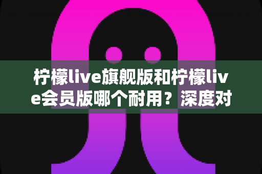 柠檬live旗舰版和柠檬live会员版哪个耐用?深度对比分析助你选对版本 柠檬live旗舰版和柠檬live会员版哪个耐用?深度对比分析助你选对版本