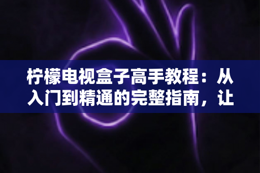 柠檬电视盒子高手教程：从入门到精通的完整指南，让你的电视瞬间变身智能娱乐中心