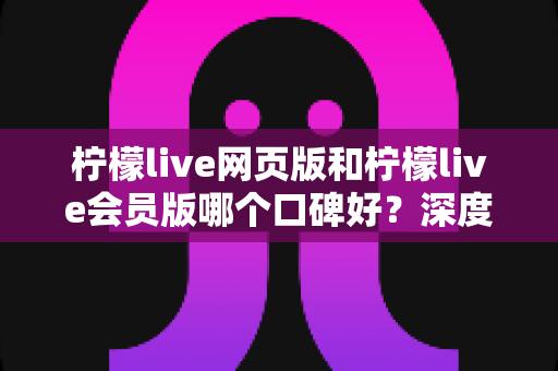 柠檬live网页版和柠檬live会员版哪个口碑好？深度对比评测与选择指南