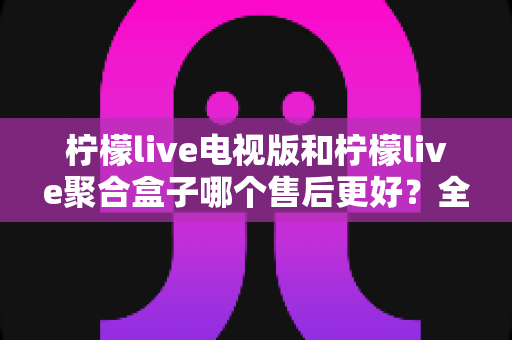 柠檬live电视版和柠檬live聚合盒子哪个售后更好?全方位对比分析帮你做出明智选择 柠檬live电视版和柠檬live聚合盒子哪个售后更好?全方位对比分析帮你做出明智选择