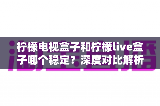 柠檬电视盒子和柠檬live盒子哪个稳定？深度对比解析帮你选对不踩坑