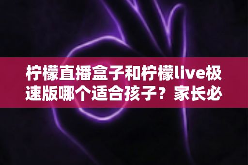 柠檬直播盒子和柠檬live极速版哪个适合孩子?家长必读的完整对比指南 柠檬直播盒子和柠檬live极速版哪个适合孩子?家长必读的完整对比指南