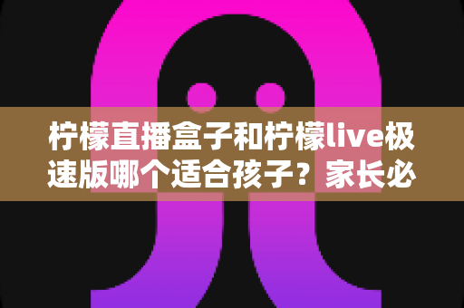 柠檬直播盒子和柠檬live极速版哪个适合孩子?家长必读的完整对比指南 柠檬直播盒子和柠檬live极速版哪个适合孩子?家长必读的完整对比指南