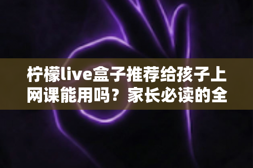 柠檬live盒子推荐给孩子上网课能用吗？家长必读的全方位分析与实用指南