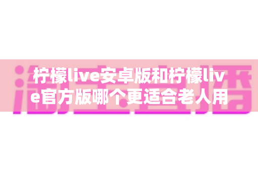 柠檬live安卓版和柠檬live官方版哪个更适合老人用?为家中长辈挑选直播软件的完整指南 柠檬live安卓版和柠檬live官方版哪个更适合老人用?为家中长辈挑选直播软件的完整指南