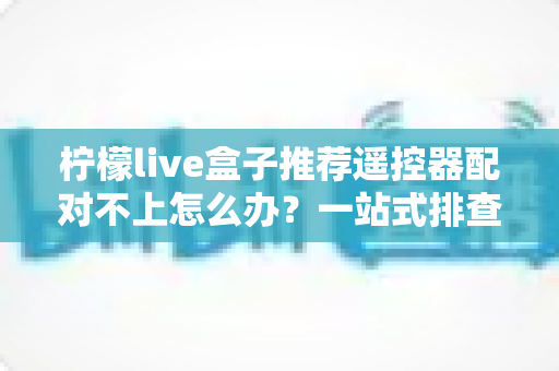 柠檬live盒子推荐遥控器配对不上怎么办？一站式排查方案与实用技巧全解析