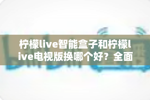 柠檬live智能盒子和柠檬live电视版换哪个好？全面对比评测助你轻松选对不踩坑