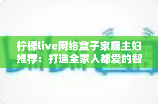柠檬live网络盒子家庭主妇推荐：打造全家人都爱的智能家庭娱乐中心