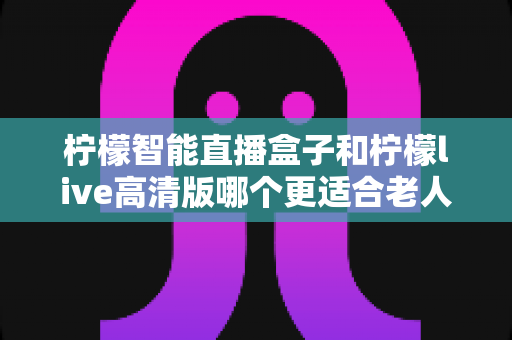 柠檬智能直播盒子和柠檬live高清版哪个更适合老人用？——子女必读的适老化电视设备选购指南
