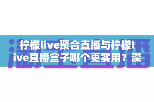 柠檬live聚合直播与柠檬live直播盒子哪个更实用？深度对比解析助你选对直播工具